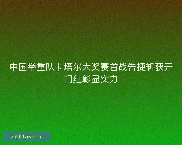 中国举重队卡塔尔大奖赛首战告捷斩获开门红彰显实力