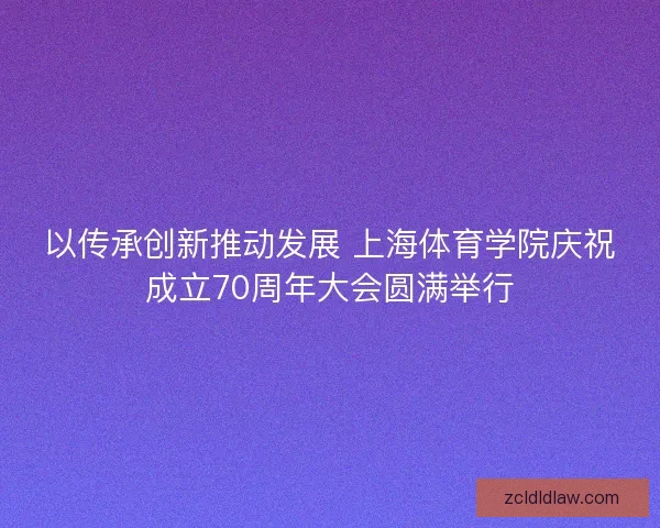 以传承创新推动发展 上海体育学院庆祝成立70周年大会圆满举行