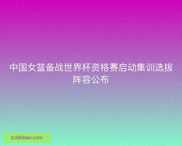 中国女篮备战世界杯资格赛启动集训选拔阵容公布